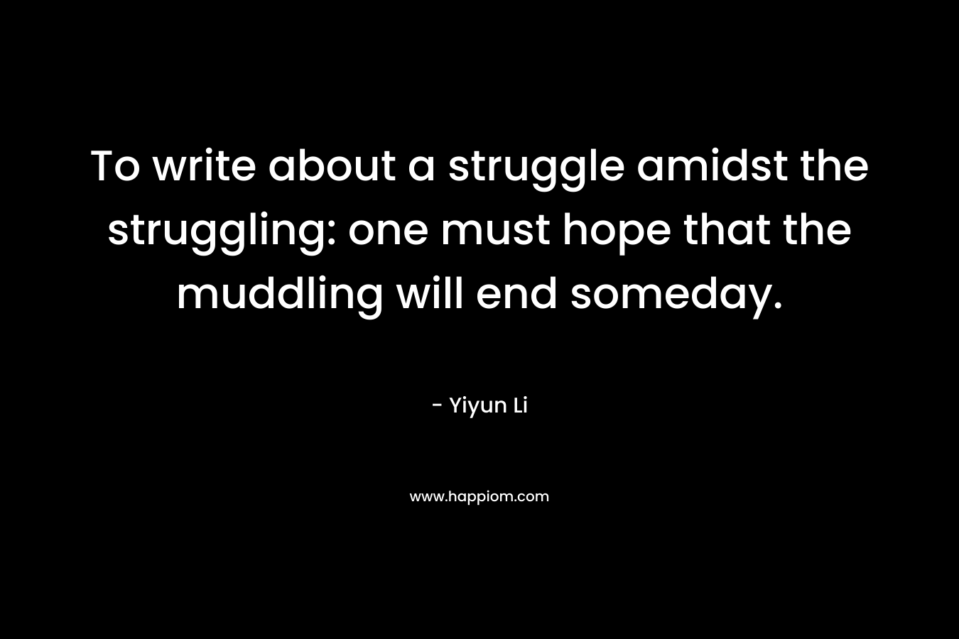 To write about a struggle amidst the struggling: one must hope that the muddling will end someday. – Yiyun Li