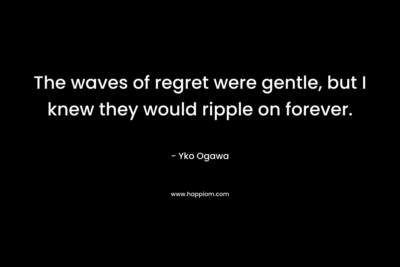 The waves of regret were gentle, but I knew they would ripple on forever. – Yko Ogawa