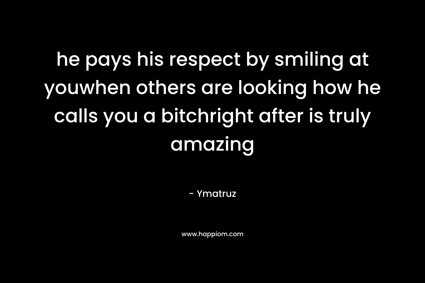 he pays his respect by smiling at youwhen others are looking how he calls you a bitchright after is truly amazing – Ymatruz