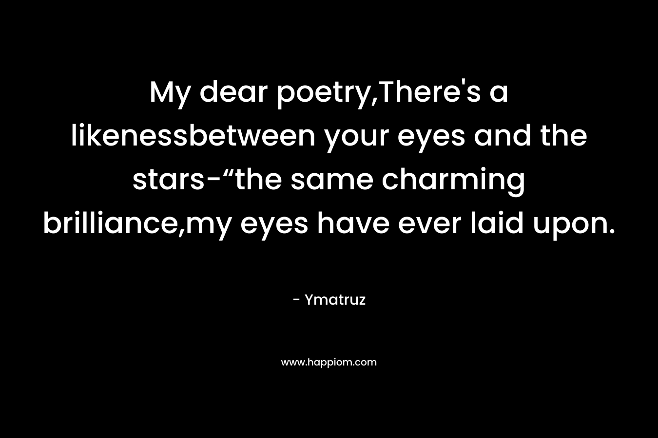 My dear poetry,There’s a likenessbetween your eyes and the stars-“the same charming brilliance,my eyes have ever laid upon. – Ymatruz