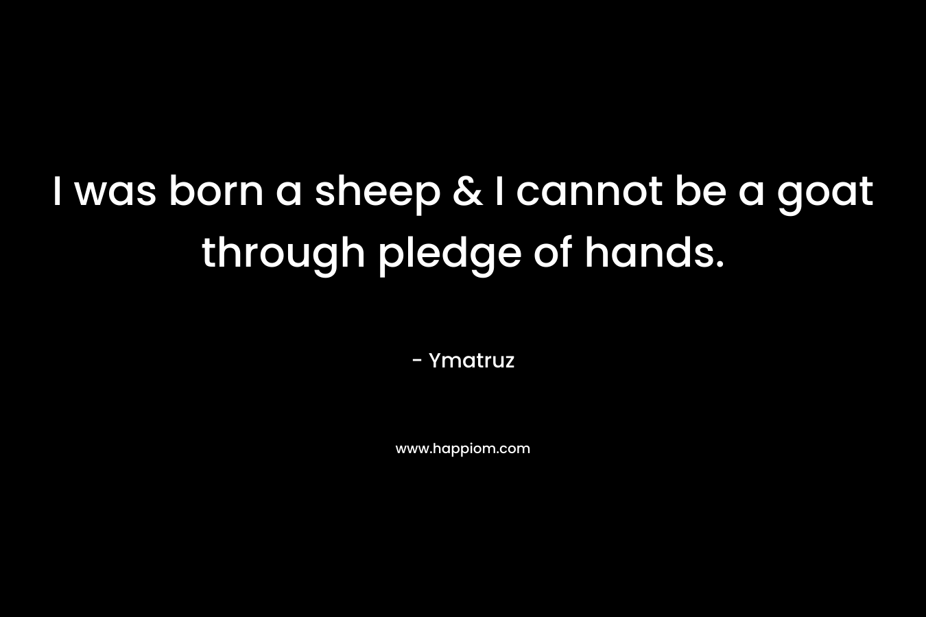 I was born a sheep & I cannot be a goat through pledge of hands. – Ymatruz