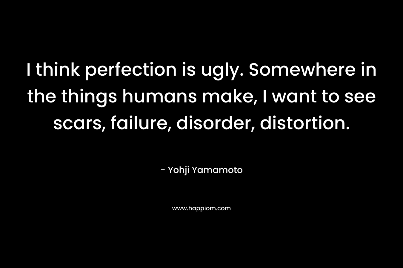 I think perfection is ugly. Somewhere in the things humans make, I want to see scars, failure, disorder, distortion. – Yohji Yamamoto