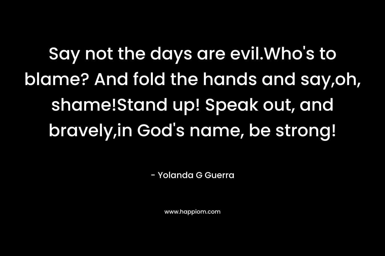 Say not the days are evil.Who’s to blame? And fold the hands and say,oh, shame!Stand up! Speak out, and bravely,in God’s name, be strong! – Yolanda G Guerra