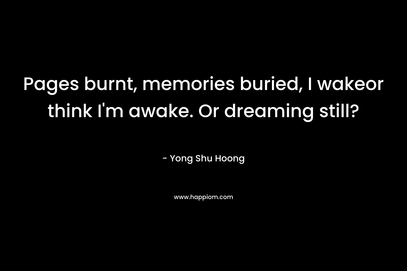 Pages burnt, memories buried, I wakeor think I’m awake. Or dreaming still? – Yong Shu Hoong