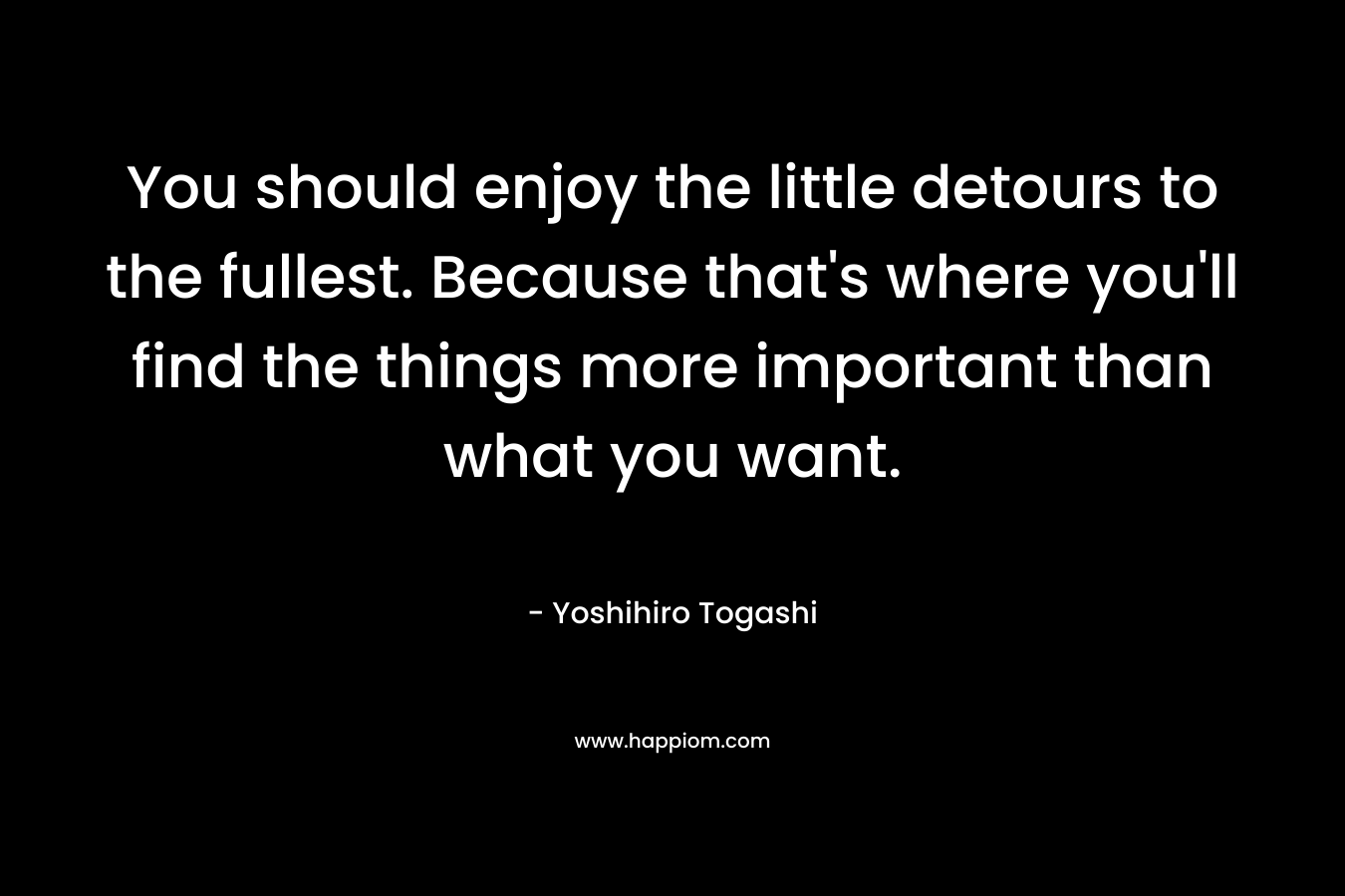 You should enjoy the little detours to the fullest. Because that’s where you’ll find the things more important than what you want. – Yoshihiro Togashi