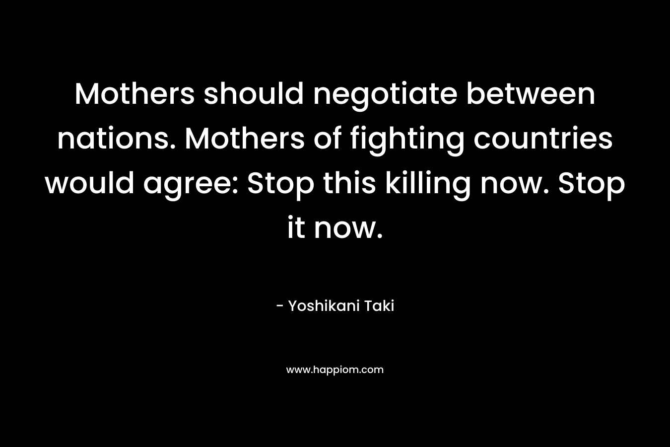 Mothers should negotiate between nations. Mothers of fighting countries would agree: Stop this killing now. Stop it now. – Yoshikani Taki