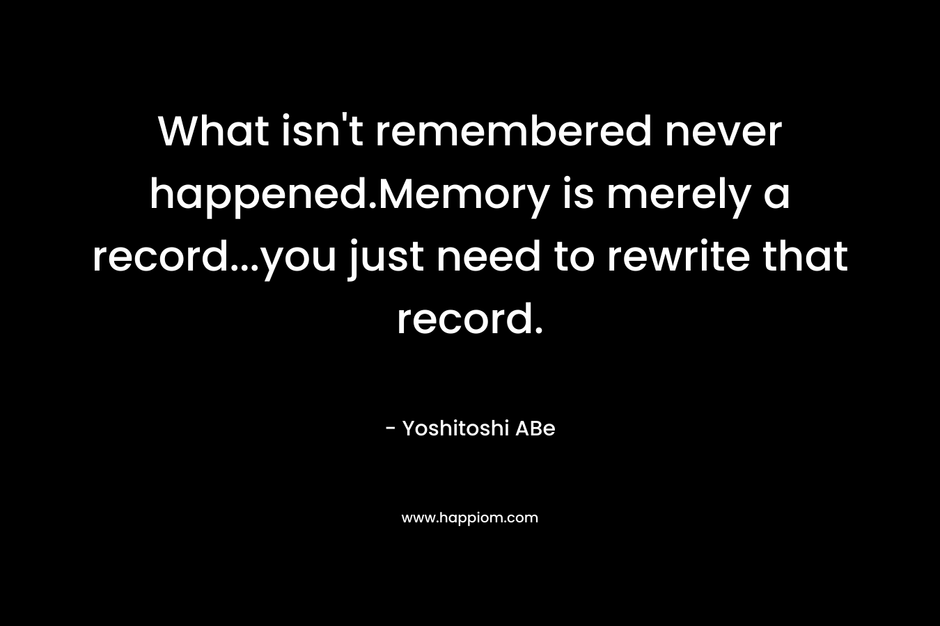 What isn't remembered never happened.Memory is merely a record...you just need to rewrite that record.