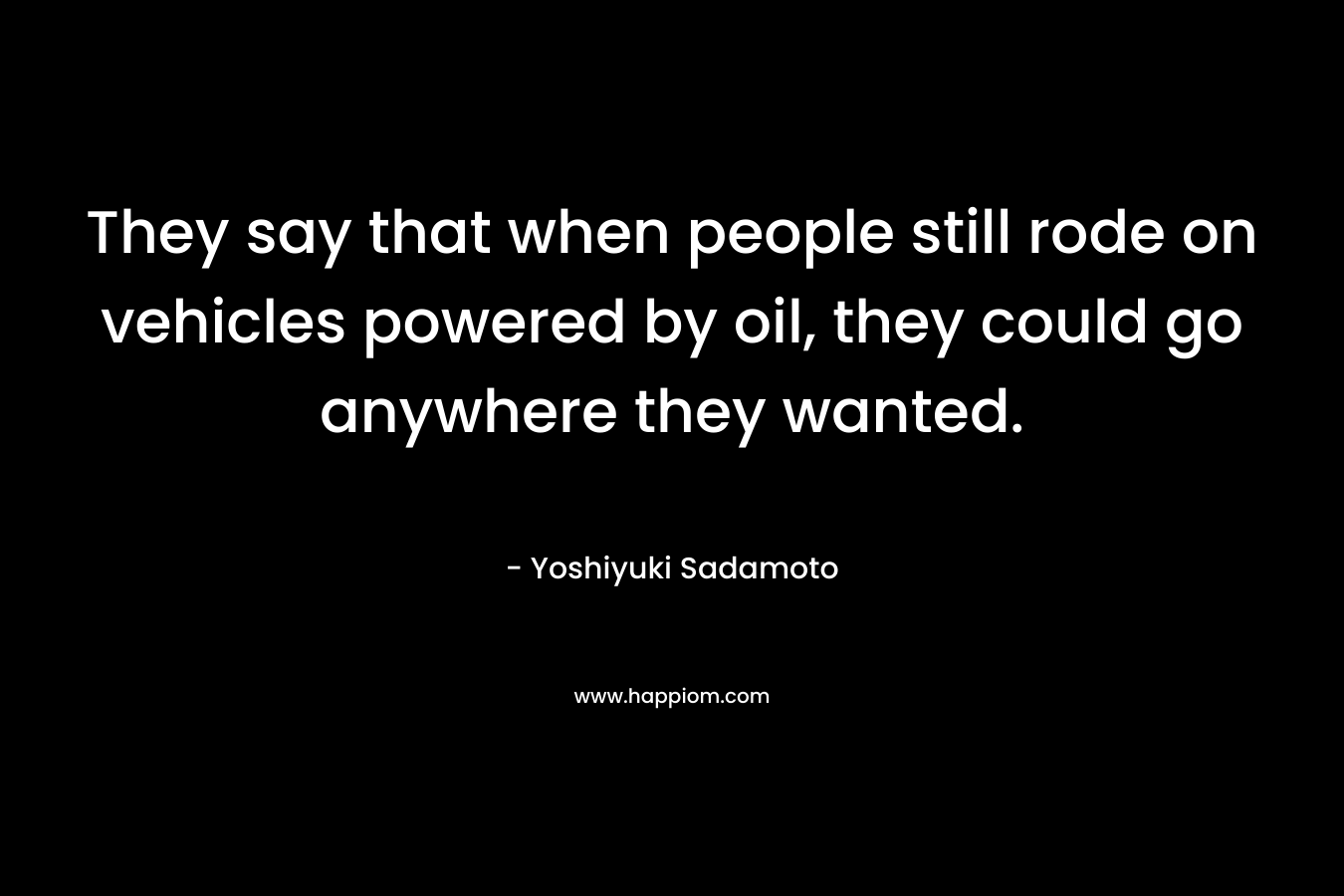 They say that when people still rode on vehicles powered by oil, they could go anywhere they wanted. – Yoshiyuki Sadamoto