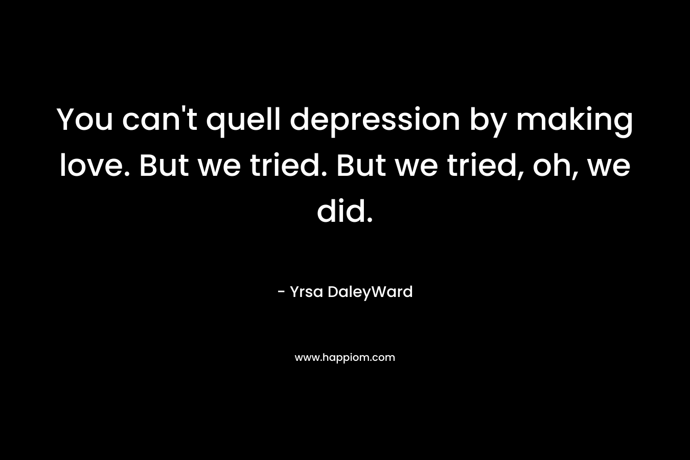 You can’t quell depression by making love. But we tried. But we tried, oh, we did. – Yrsa DaleyWard