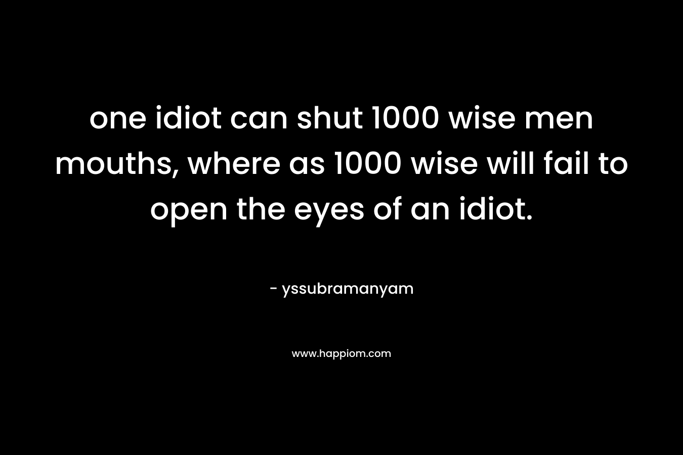 one idiot can shut 1000 wise men mouths, where as 1000 wise will fail to open the eyes of an idiot.