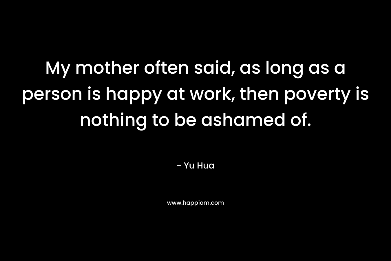 My mother often said, as long as a person is happy at work, then poverty is nothing to be ashamed of. – Yu Hua