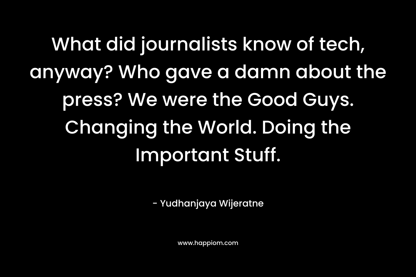 What did journalists know of tech, anyway? Who gave a damn about the press? We were the Good Guys. Changing the World. Doing the Important Stuff.