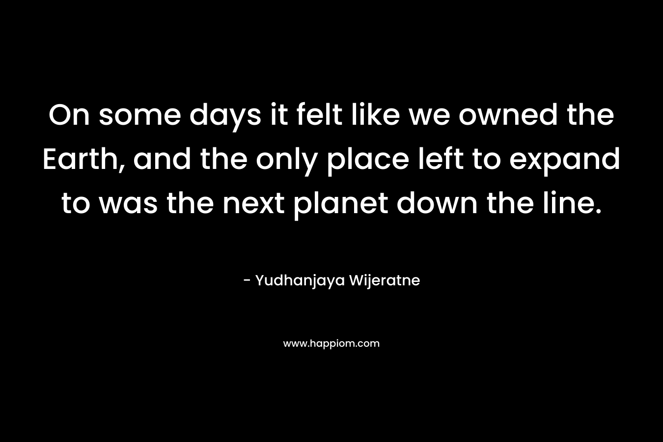 On some days it felt like we owned the Earth, and the only place left to expand to was the next planet down the line. – Yudhanjaya Wijeratne