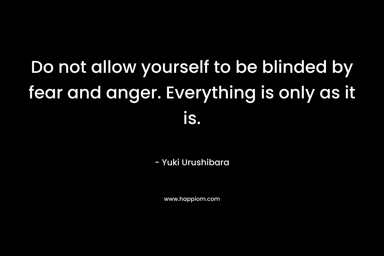 Do not allow yourself to be blinded by fear and anger. Everything is only as it is.