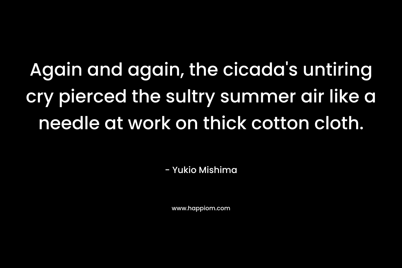 Again and again, the cicada’s untiring cry pierced the sultry summer air like a needle at work on thick cotton cloth. – Yukio Mishima