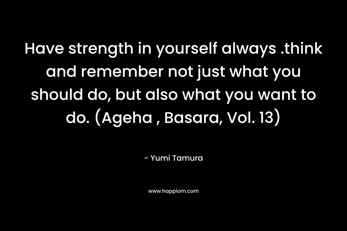 Have strength in yourself always .think and remember not just what you should do, but also what you want to do. (Ageha , Basara, Vol. 13) – Yumi Tamura