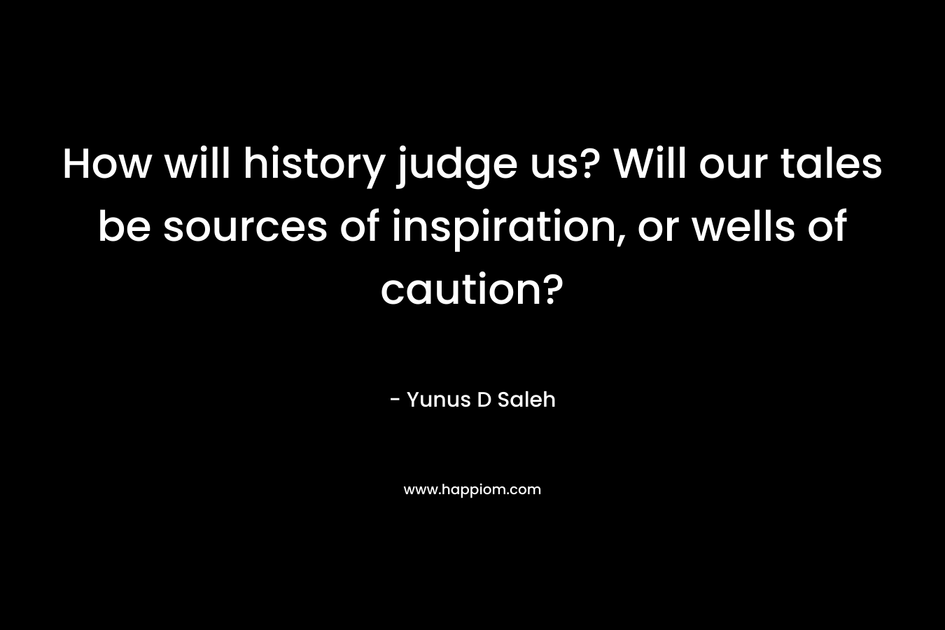 How will history judge us? Will our tales be sources of inspiration, or wells of caution? – Yunus D Saleh