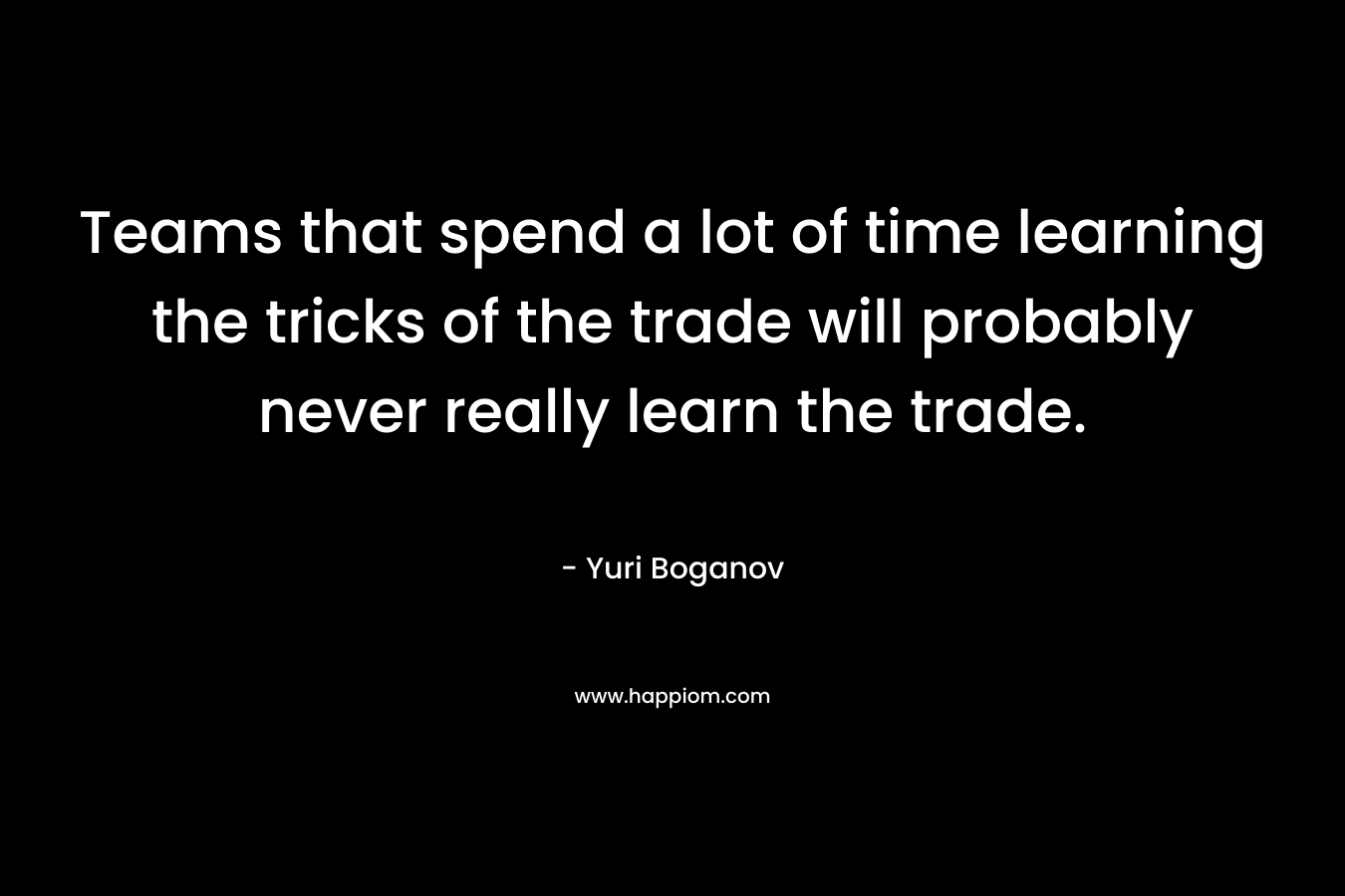 Teams that spend a lot of time learning the tricks of the trade will probably never really learn the trade.