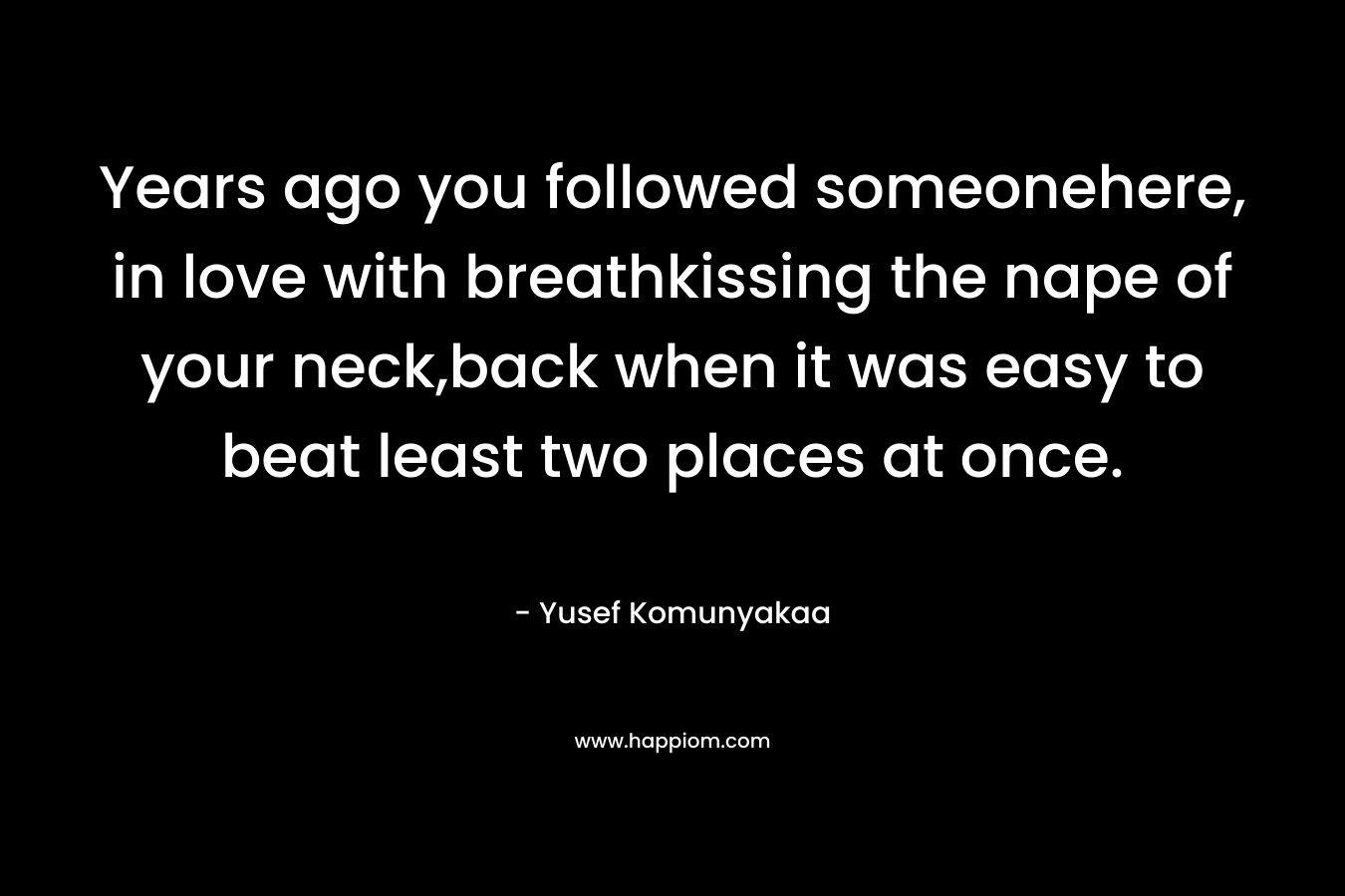 Years ago you followed someonehere, in love with breathkissing the nape of your neck,back when it was easy to beat least two places at once. – Yusef Komunyakaa