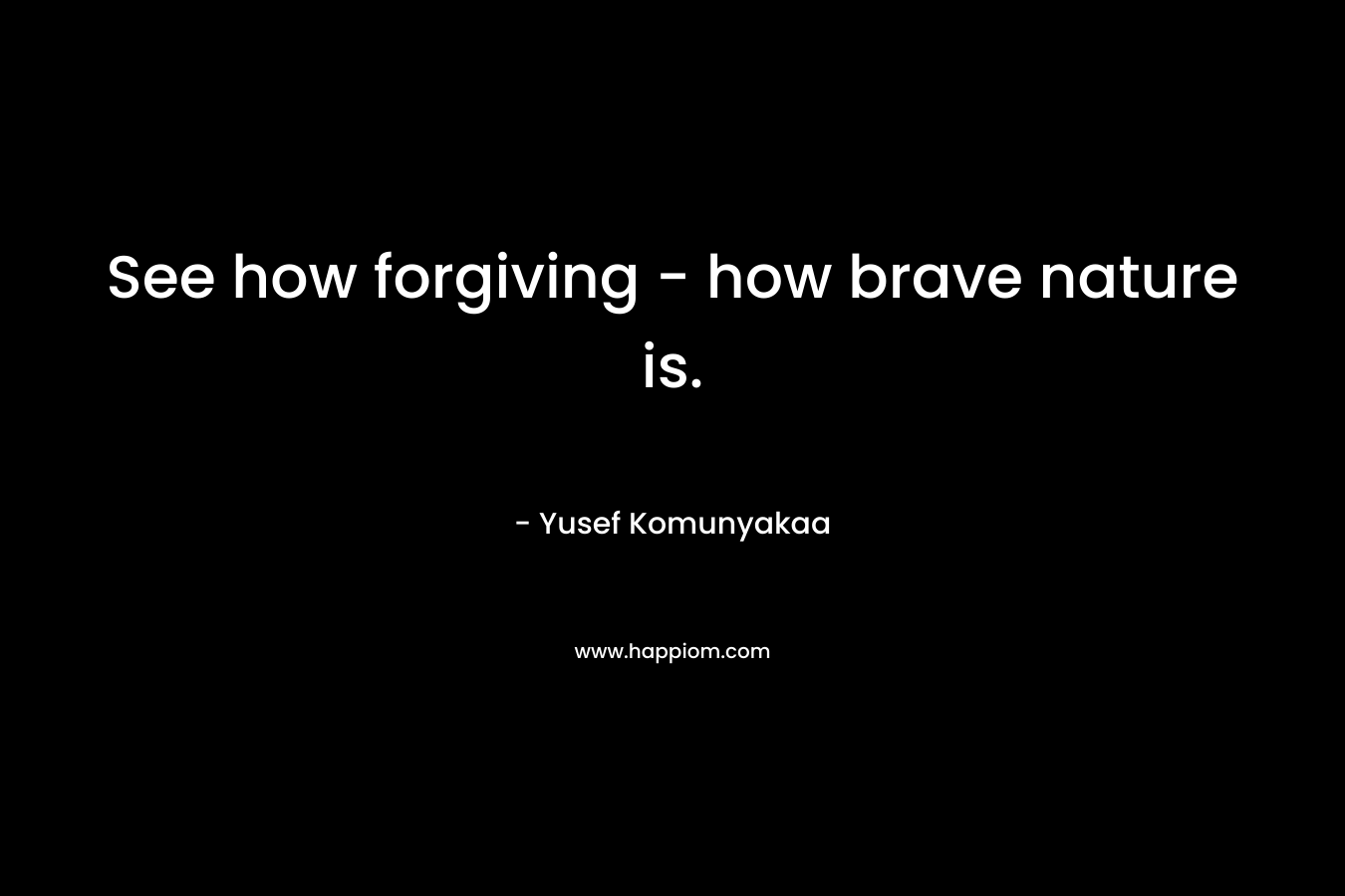 See how forgiving - how brave nature is.