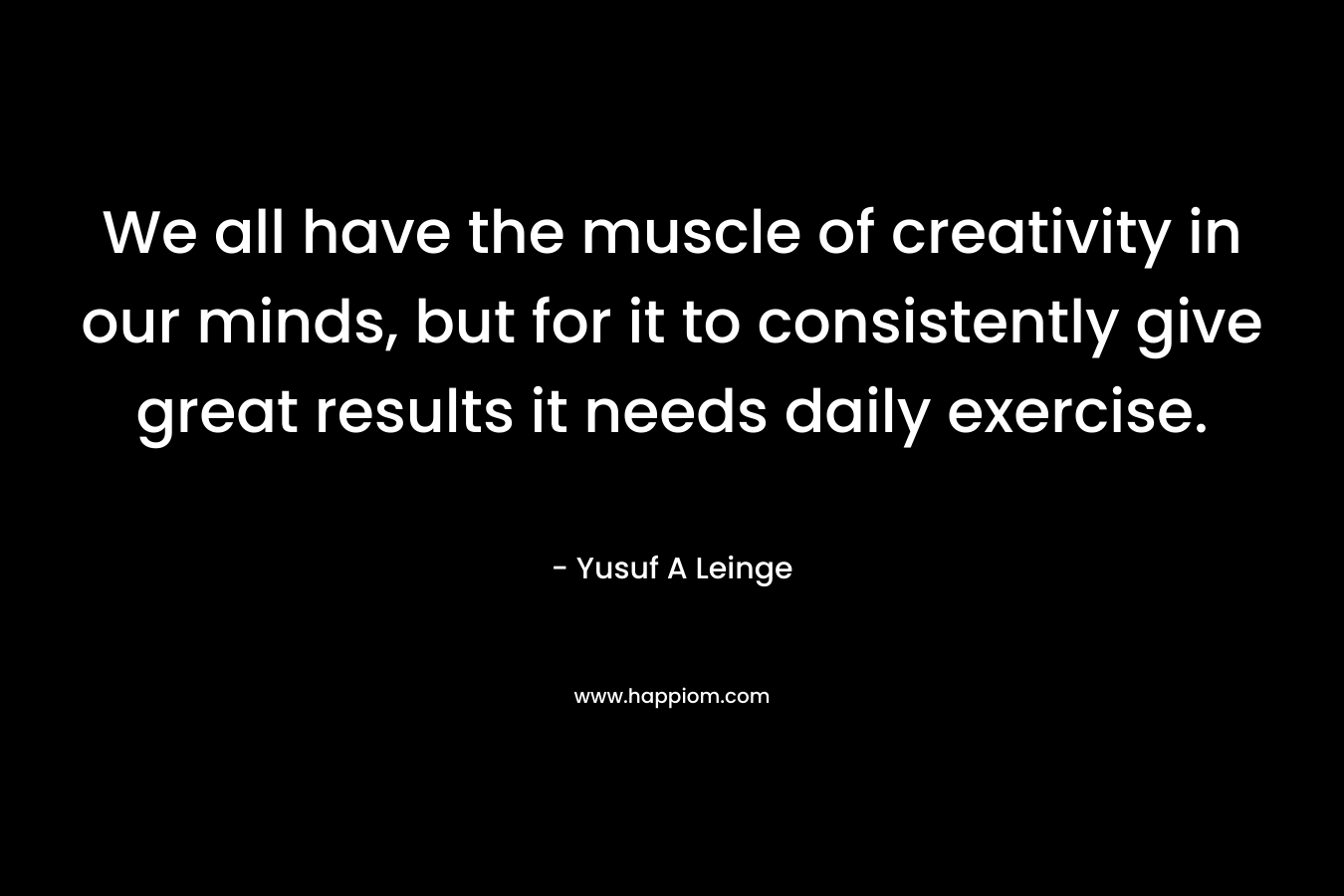 We all have the muscle of creativity in our minds, but for it to consistently give great results it needs daily exercise. – Yusuf A Leinge