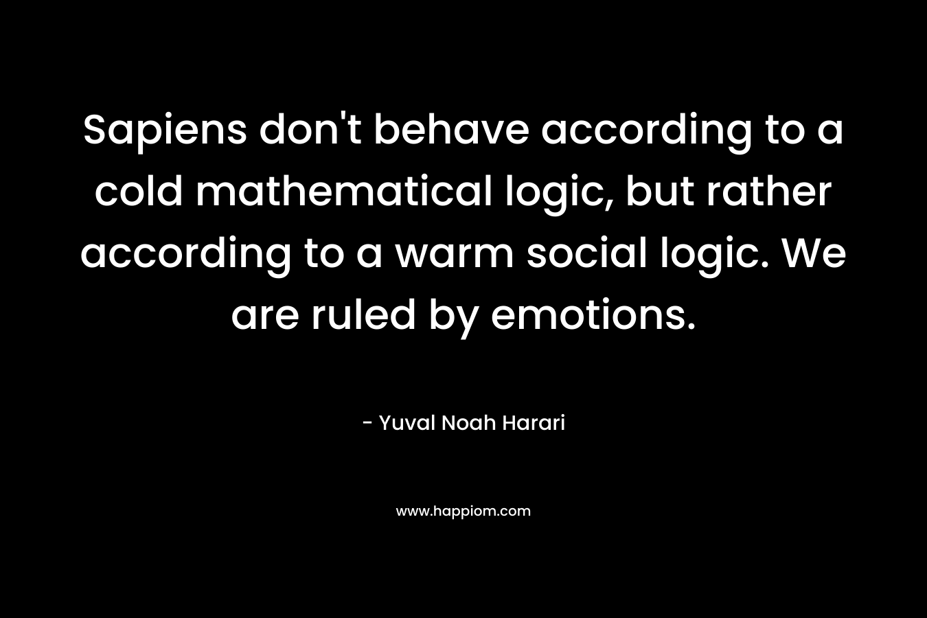 Sapiens don’t behave according to a cold mathematical logic, but rather according to a warm social logic. We are ruled by emotions. – Yuval Noah Harari