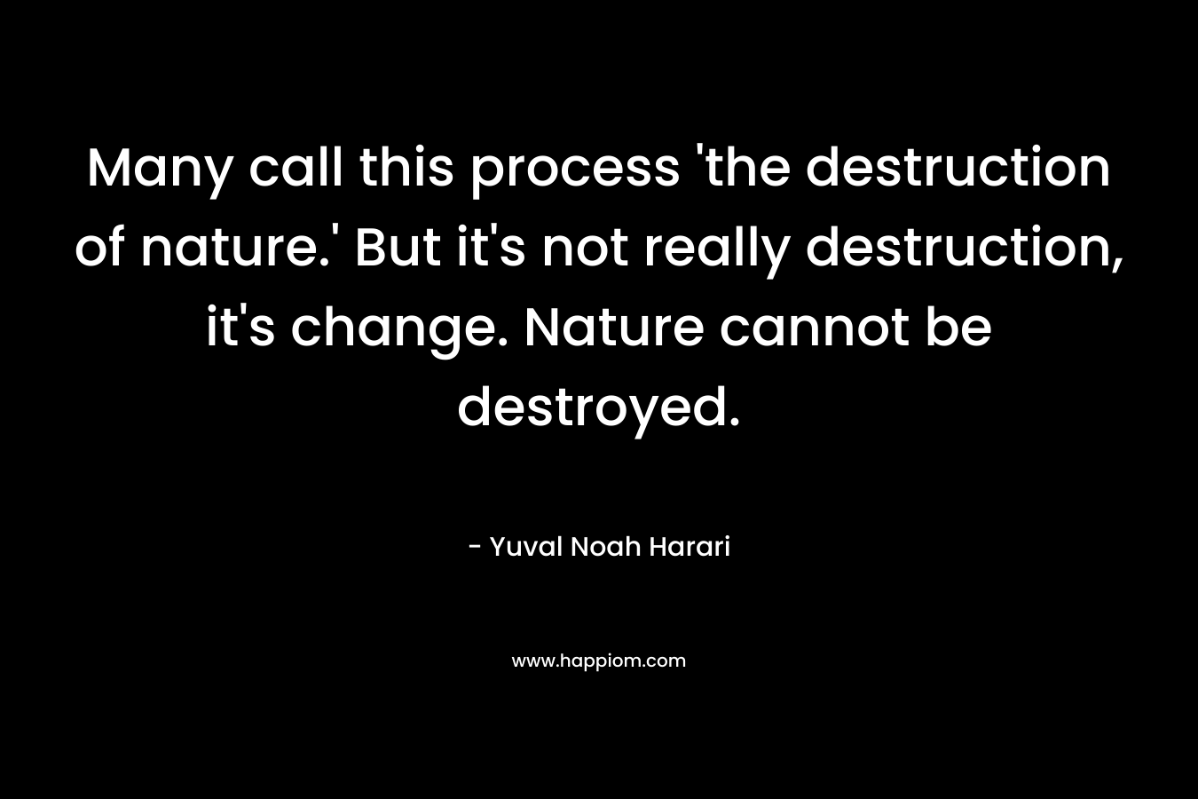 Many call this process 'the destruction of nature.' But it's not really destruction, it's change. Nature cannot be destroyed.