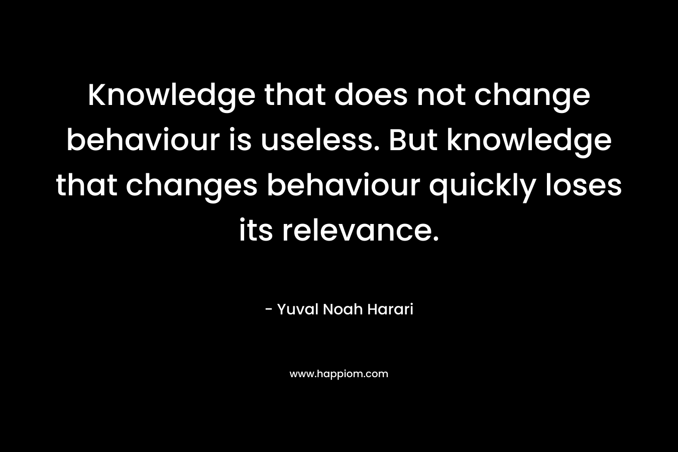 Knowledge that does not change behaviour is useless. But knowledge that changes behaviour quickly loses its relevance. – Yuval Noah Harari