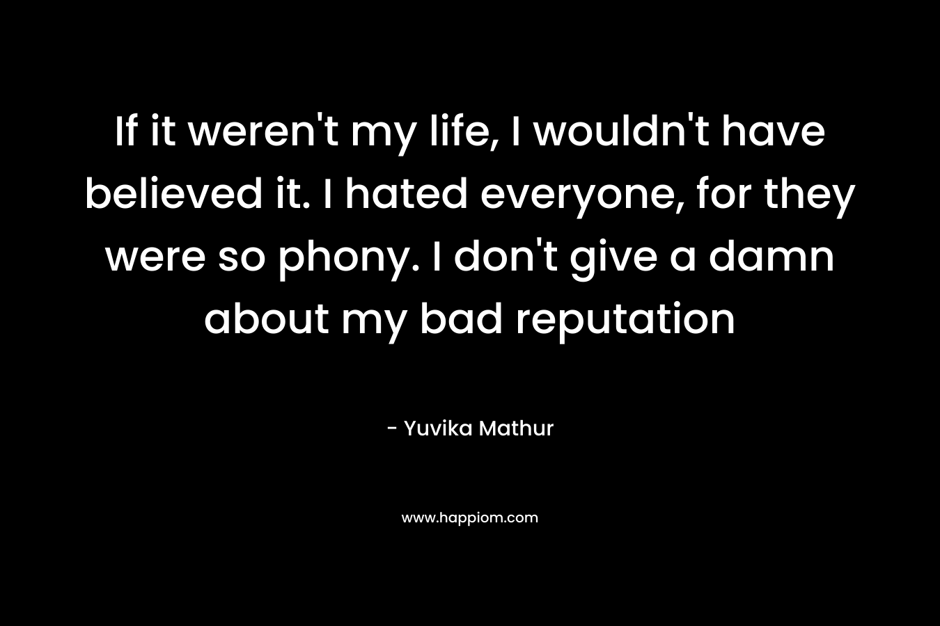 If it weren’t my life, I wouldn’t have believed it. I hated everyone, for they were so phony. I don’t give a damn about my bad reputation – Yuvika Mathur