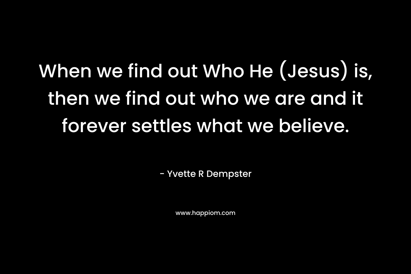 When we find out Who He (Jesus) is, then we find out who we are and it forever settles what we believe. – Yvette R Dempster