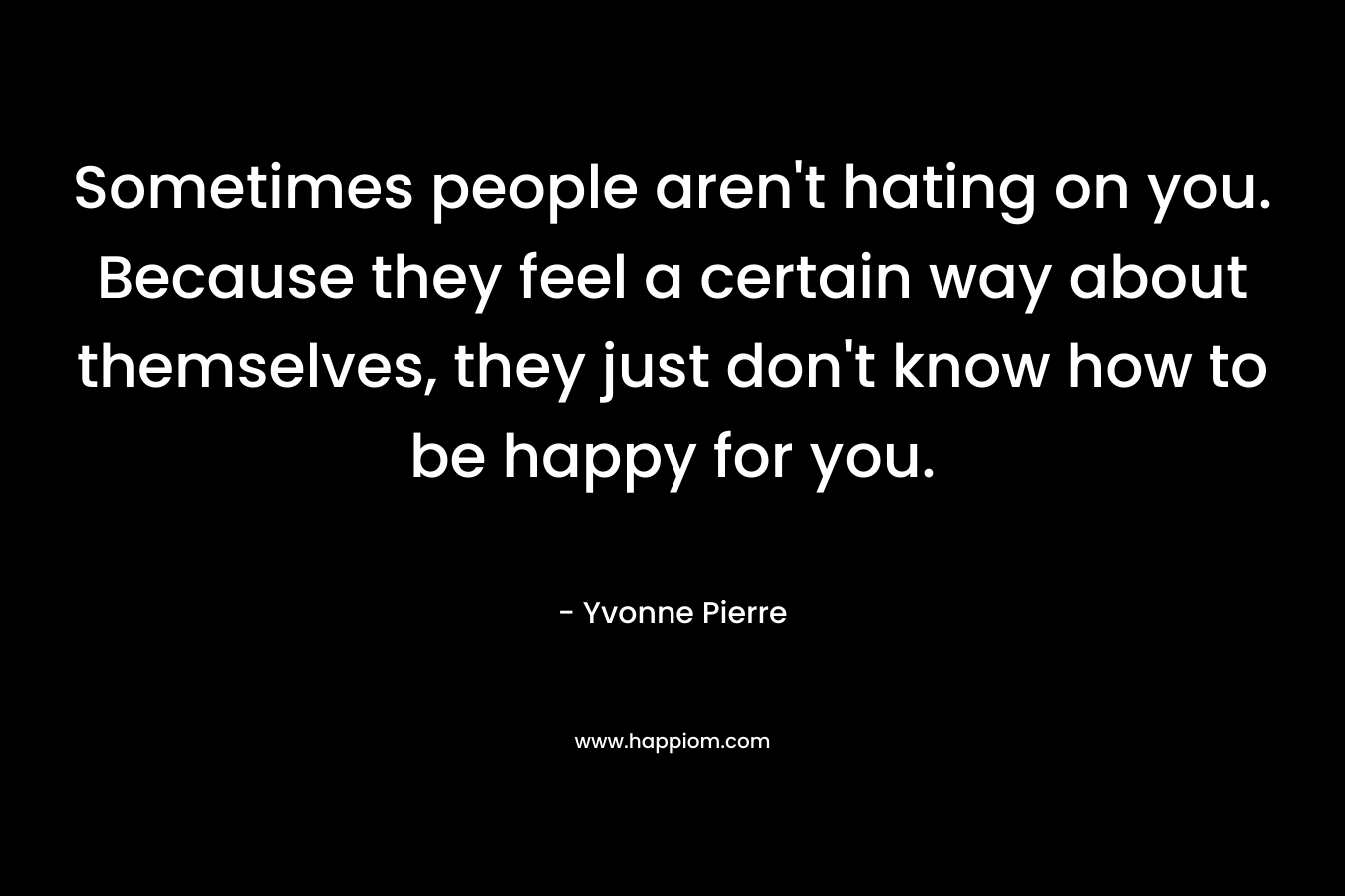 Sometimes people aren't hating on you. Because they feel a certain way about themselves, they just don't know how to be happy for you.