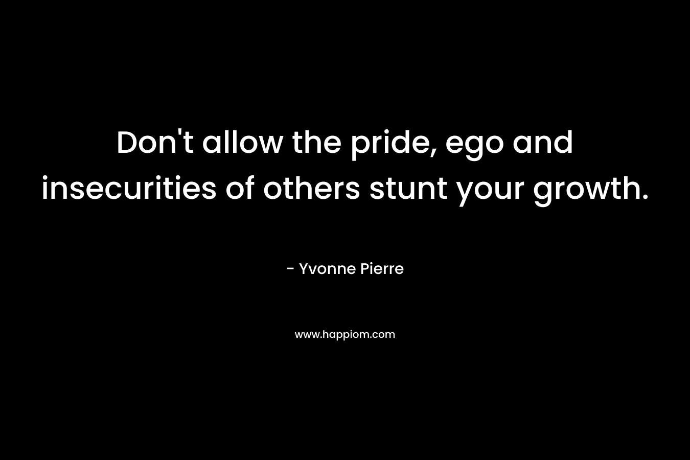 Don’t allow the pride, ego and insecurities of others stunt your growth. – Yvonne Pierre