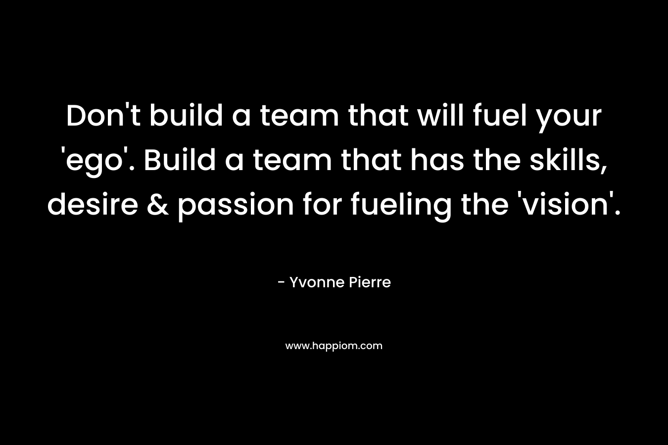 Don't build a team that will fuel your 'ego'. Build a team that has the skills, desire & passion for fueling the 'vision'.