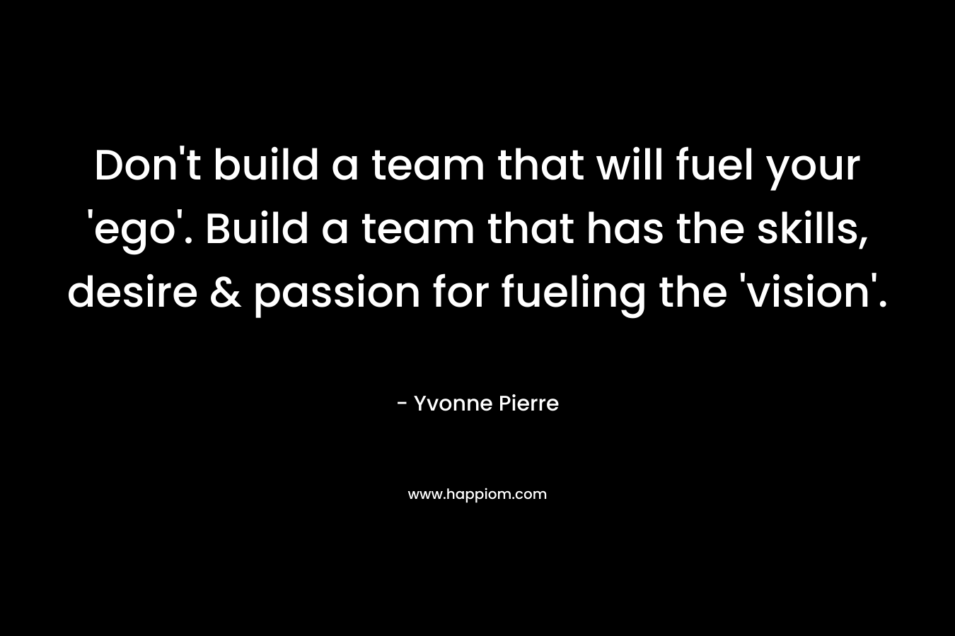 Don’t build a team that will fuel your ‘ego’. Build a team that has the skills, desire & passion for fueling the ‘vision’. – Yvonne Pierre