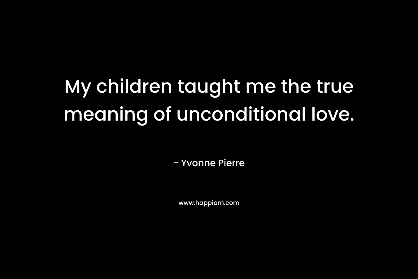 My children taught me the true meaning of unconditional love. – Yvonne Pierre
