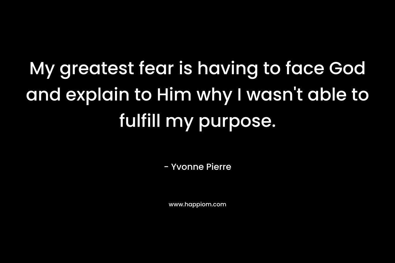 My greatest fear is having to face God and explain to Him why I wasn’t able to fulfill my purpose. – Yvonne Pierre