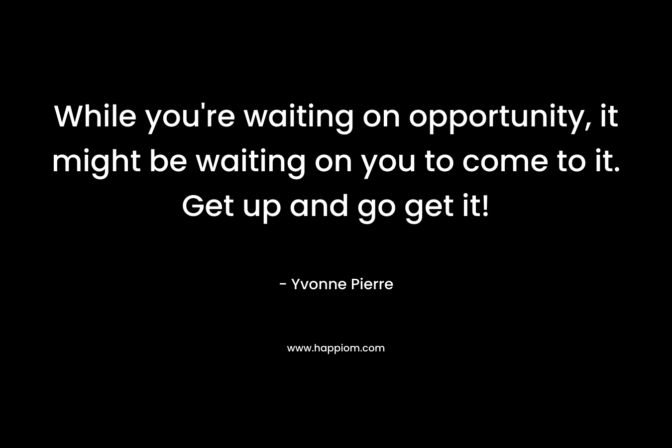 While you're waiting on opportunity, it might be waiting on you to come to it. Get up and go get it!