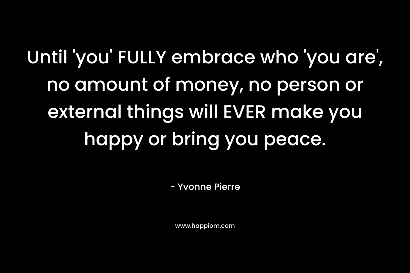 Until 'you' FULLY embrace who 'you are', no amount of money, no person or external things will EVER make you happy or bring you peace.