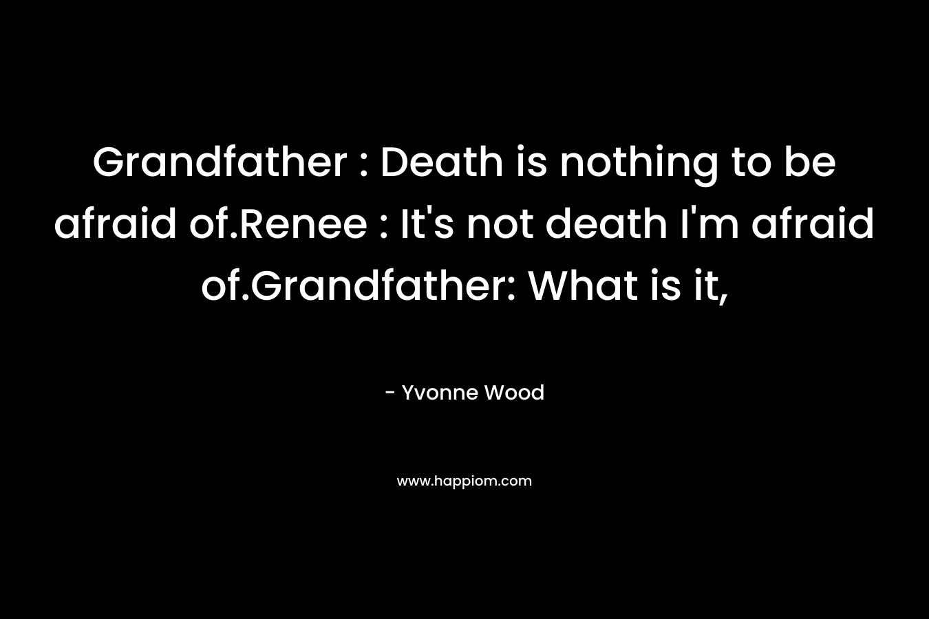 Grandfather : Death is nothing to be afraid of.Renee : It's not death I'm afraid of.Grandfather: What is it,