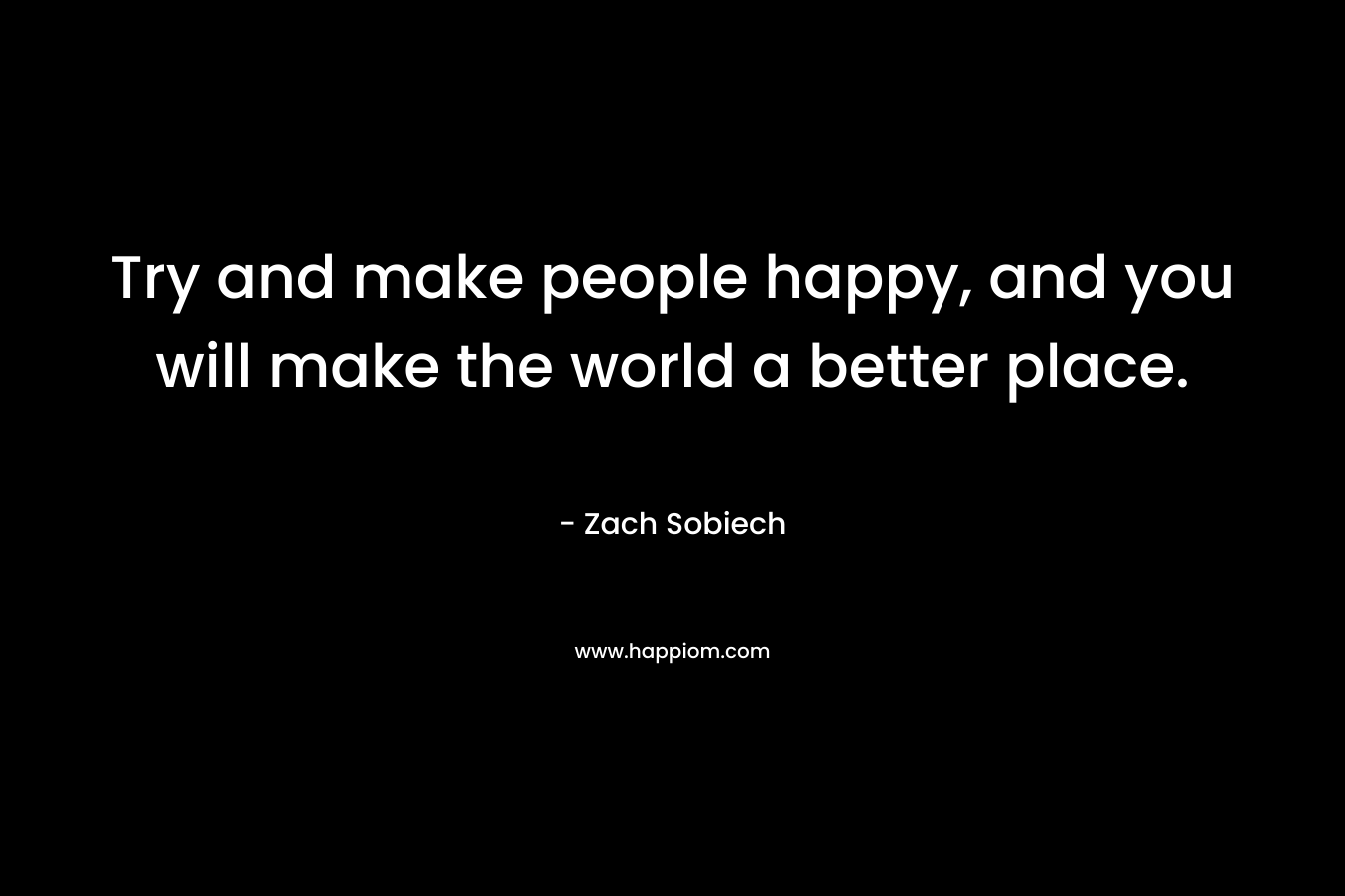 Try and make people happy, and you will make the world a better place.