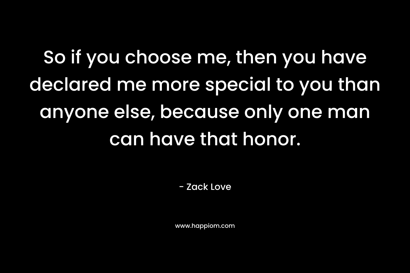 So if you choose me, then you have declared me more special to you than anyone else, because only one man can have that honor. – Zack Love