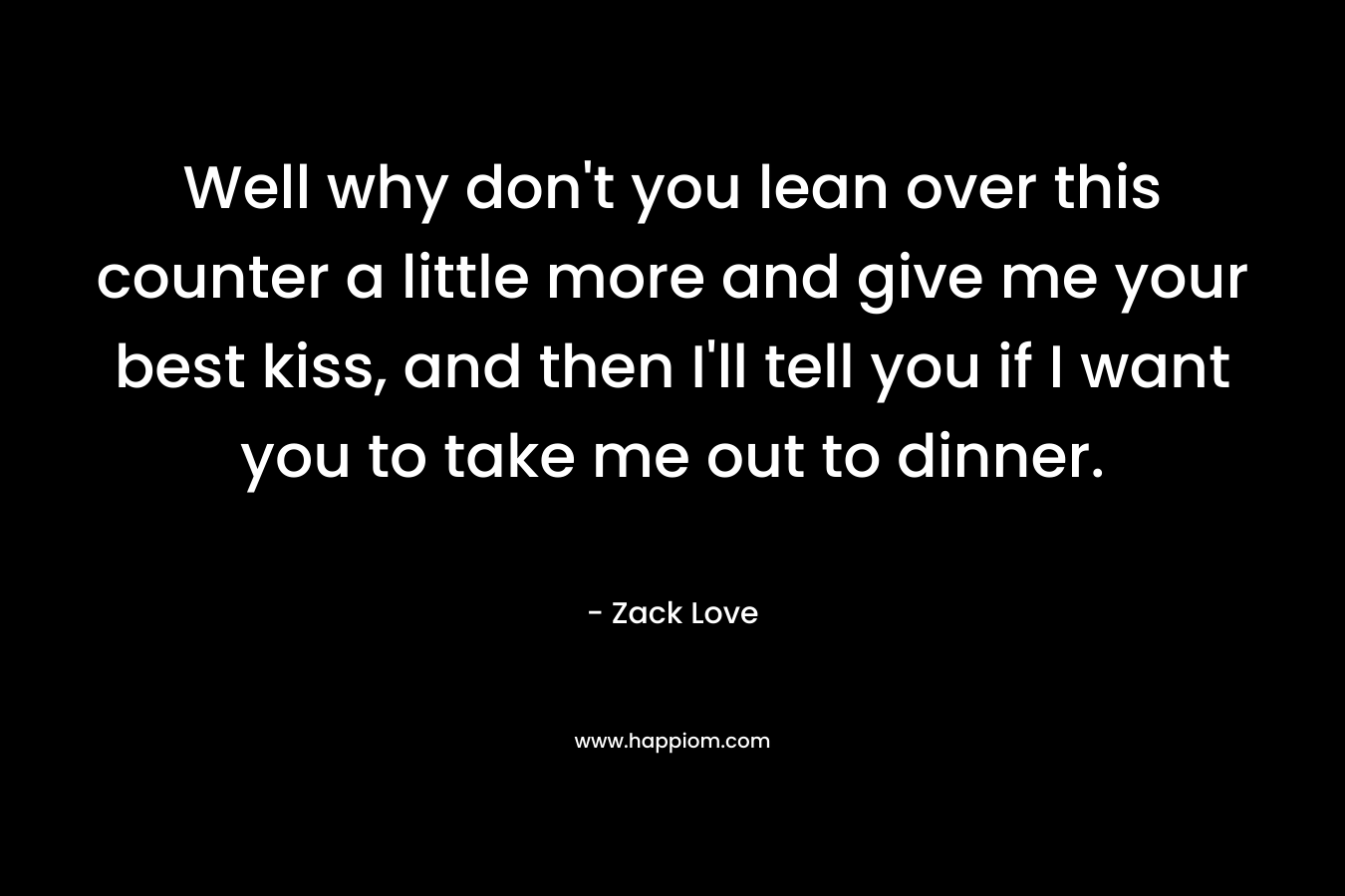 Well why don’t you lean over this counter a little more and give me your best kiss, and then I’ll tell you if I want you to take me out to dinner. – Zack Love