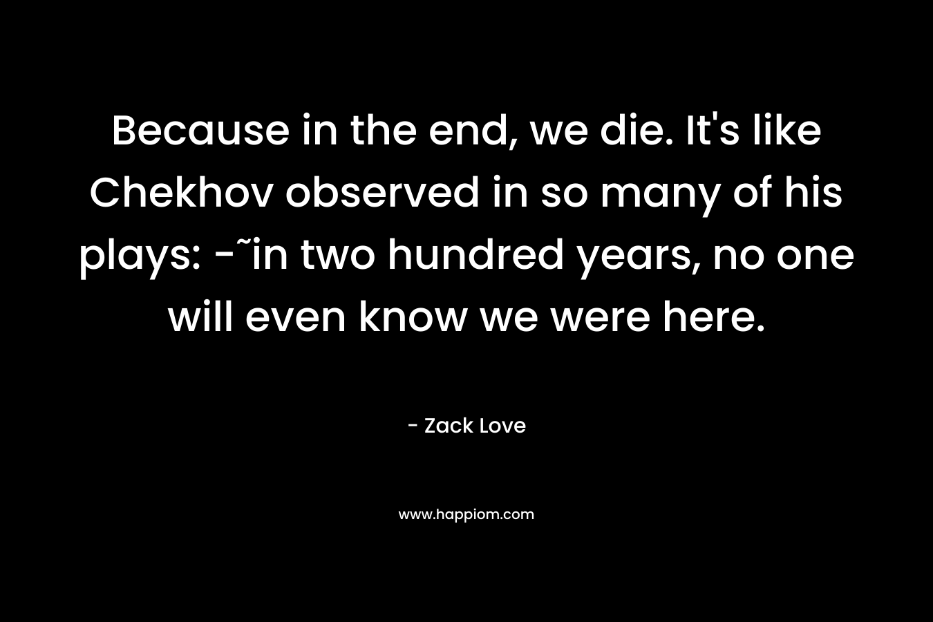 Because in the end, we die. It’s like Chekhov observed in so many of his plays: -˜in two hundred years, no one will even know we were here. – Zack Love