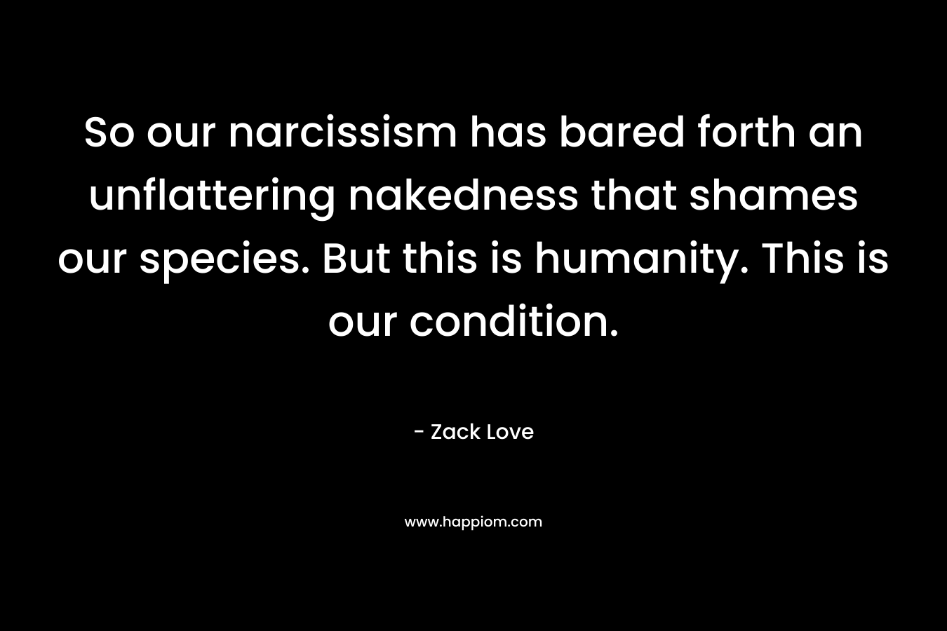 So our narcissism has bared forth an unflattering nakedness that shames our species. But this is humanity. This is our condition. – Zack Love