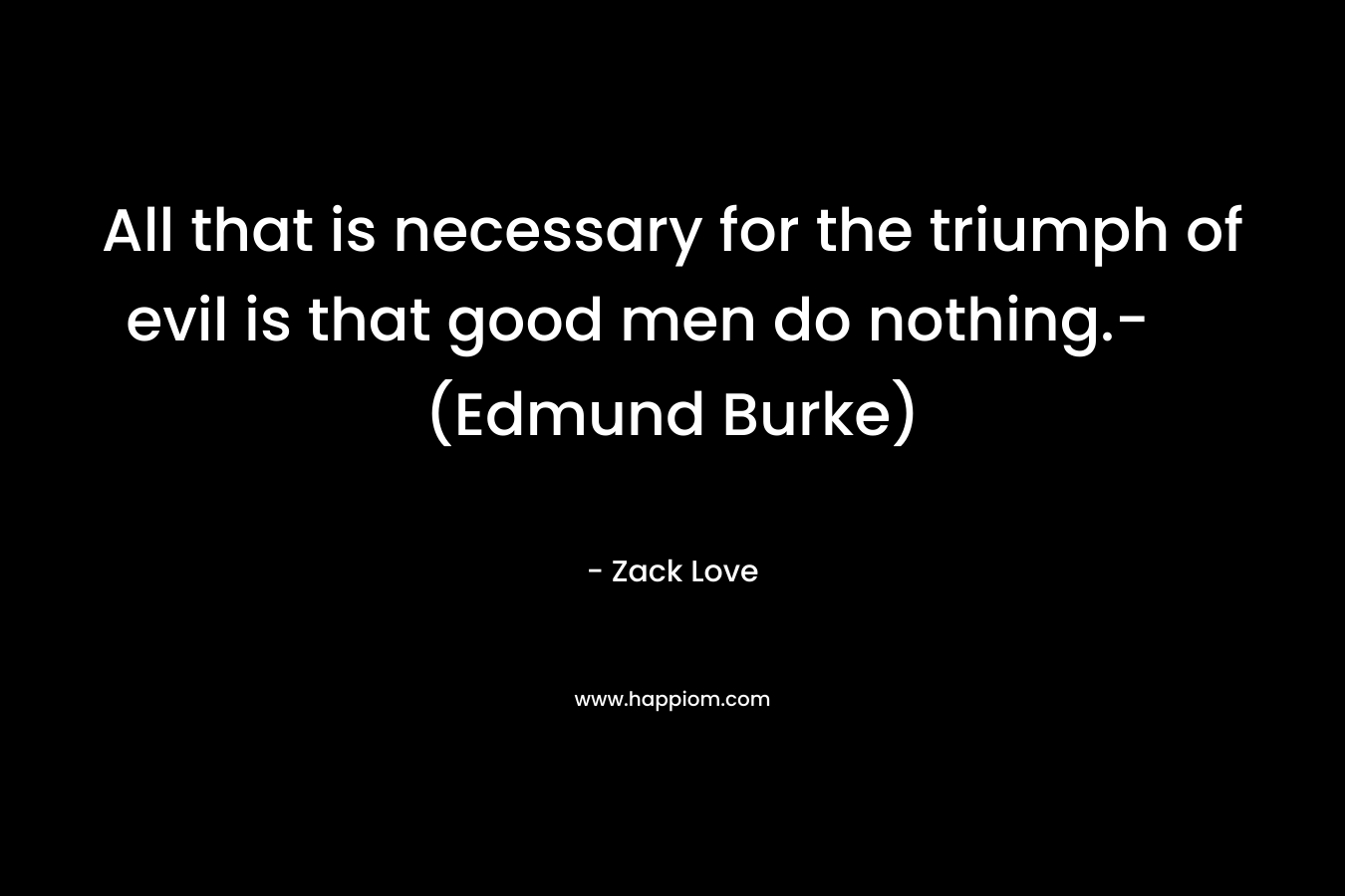 All that is necessary for the triumph of evil is that good men do nothing.- (Edmund Burke) – Zack Love