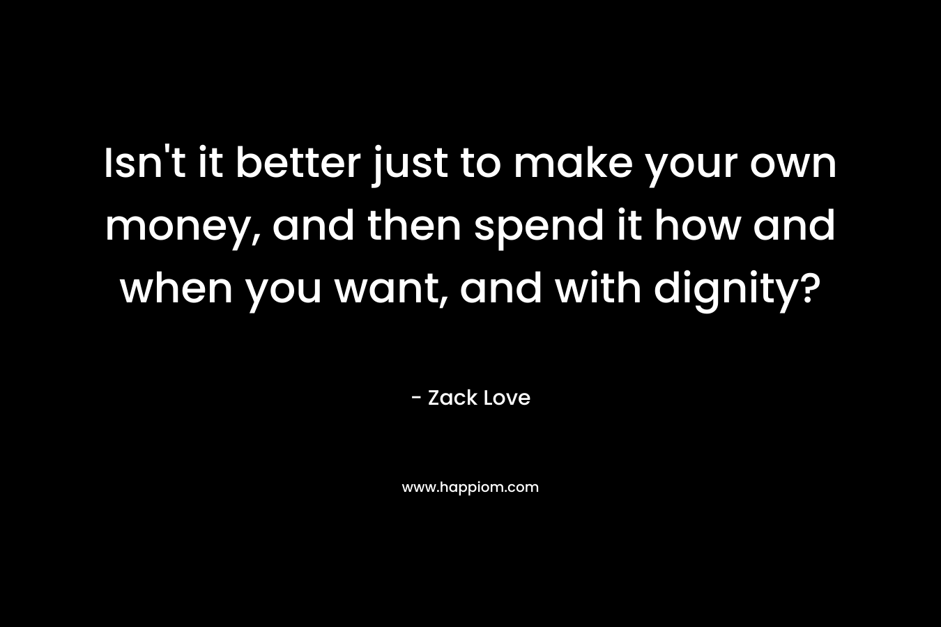 Isn’t it better just to make your own money, and then spend it how and when you want, and with dignity? – Zack Love