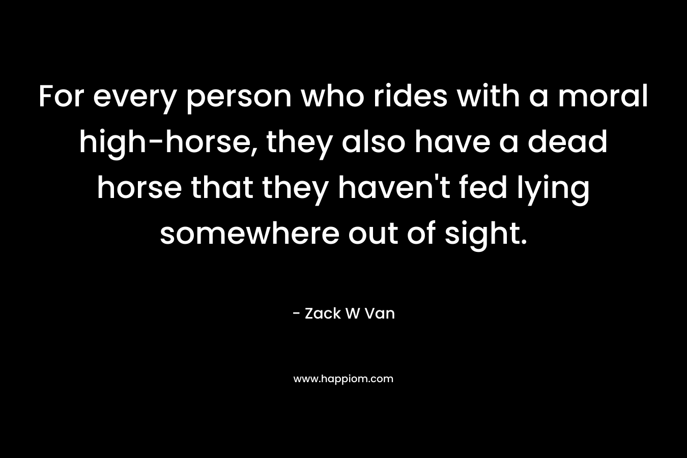 For every person who rides with a moral high-horse, they also have a dead horse that they haven’t fed lying somewhere out of sight. – Zack W Van