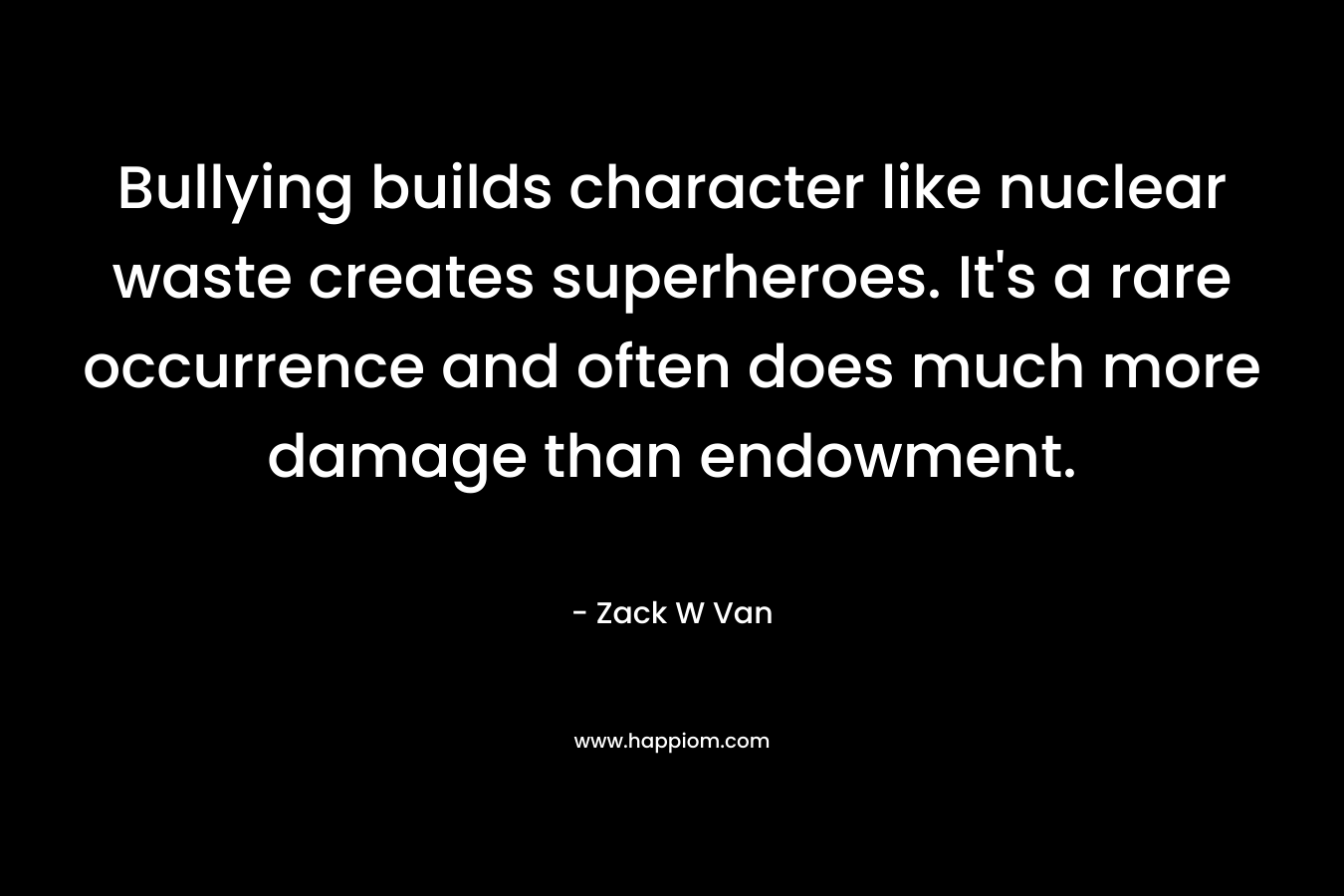 Bullying builds character like nuclear waste creates superheroes. It’s a rare occurrence and often does much more damage than endowment. – Zack W Van