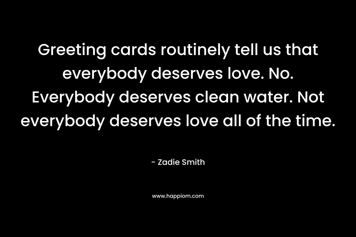 Greeting cards routinely tell us that everybody deserves love. No. Everybody deserves clean water. Not everybody deserves love all of the time. – Zadie Smith