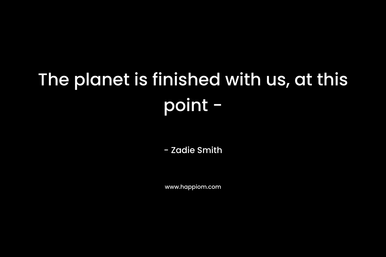 The planet is finished with us, at this point – – Zadie Smith